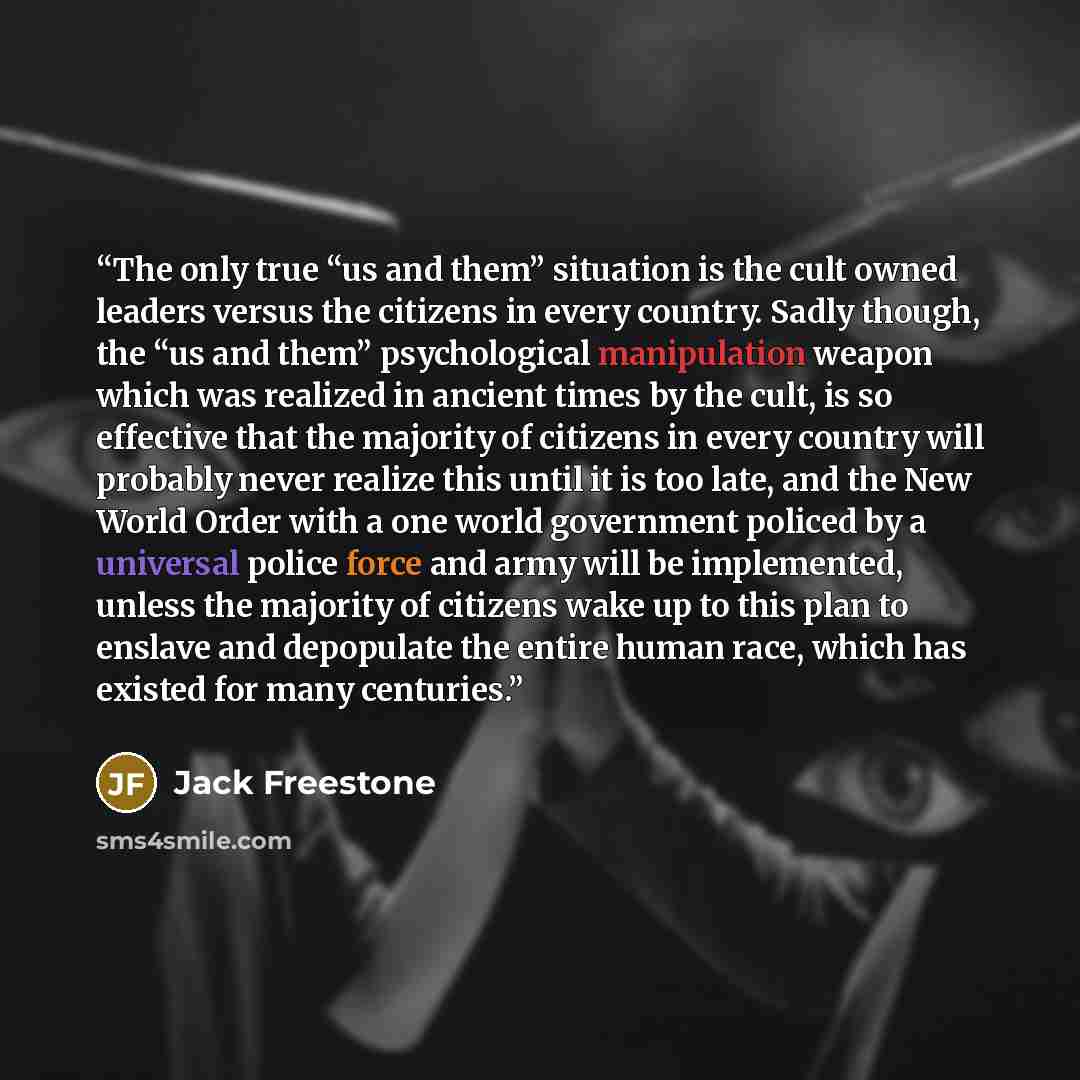 “The only true “us and them” situation is the cult owned leaders versus the citizens in every country. Sadly though, the “us and them” psychological manipulation weapon which was realized in ancient times by the cult, is so effective that the majority of citizens in every country will probably…” quote by Jack Freestone