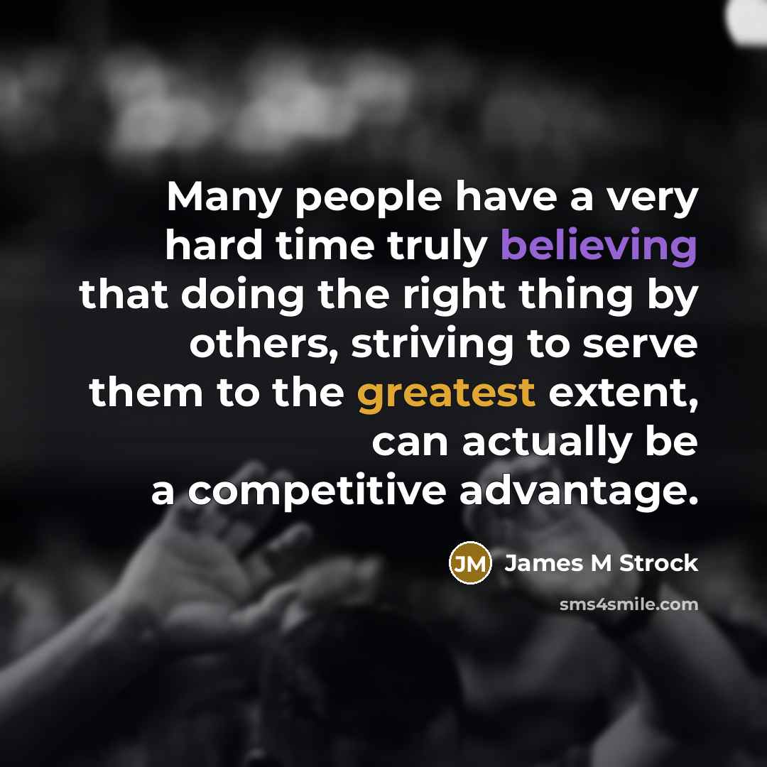“Many people have a very hard time truly believing that doing the right thing by others, striving to serve them to the greatest extent, can actually be a competitive advantage.” quote by James M Strock
