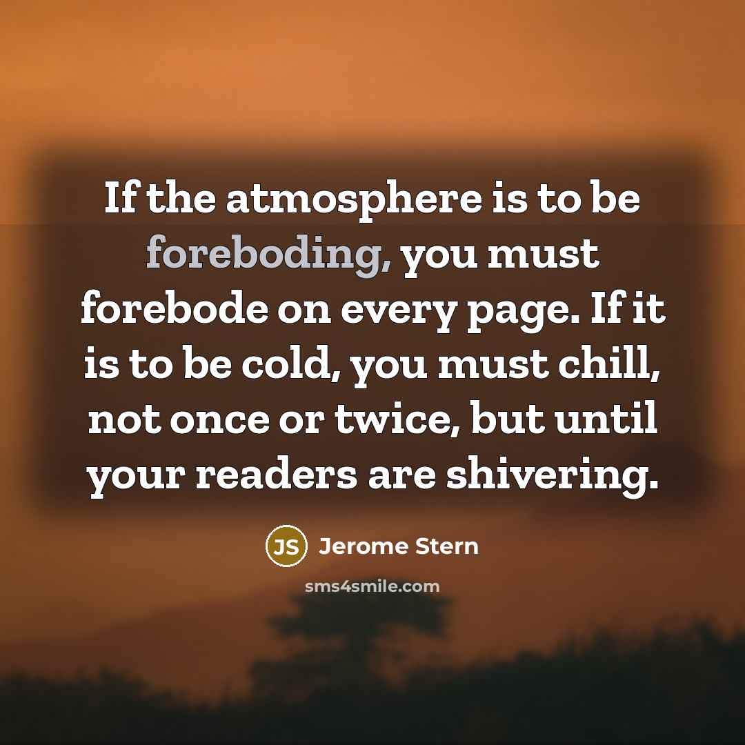 “If the atmosphere is to be foreboding, you must forebode on every page. If it is to be cold, you must chill, not once or twice, but until your readers are shivering.” quote by Jerome Stern