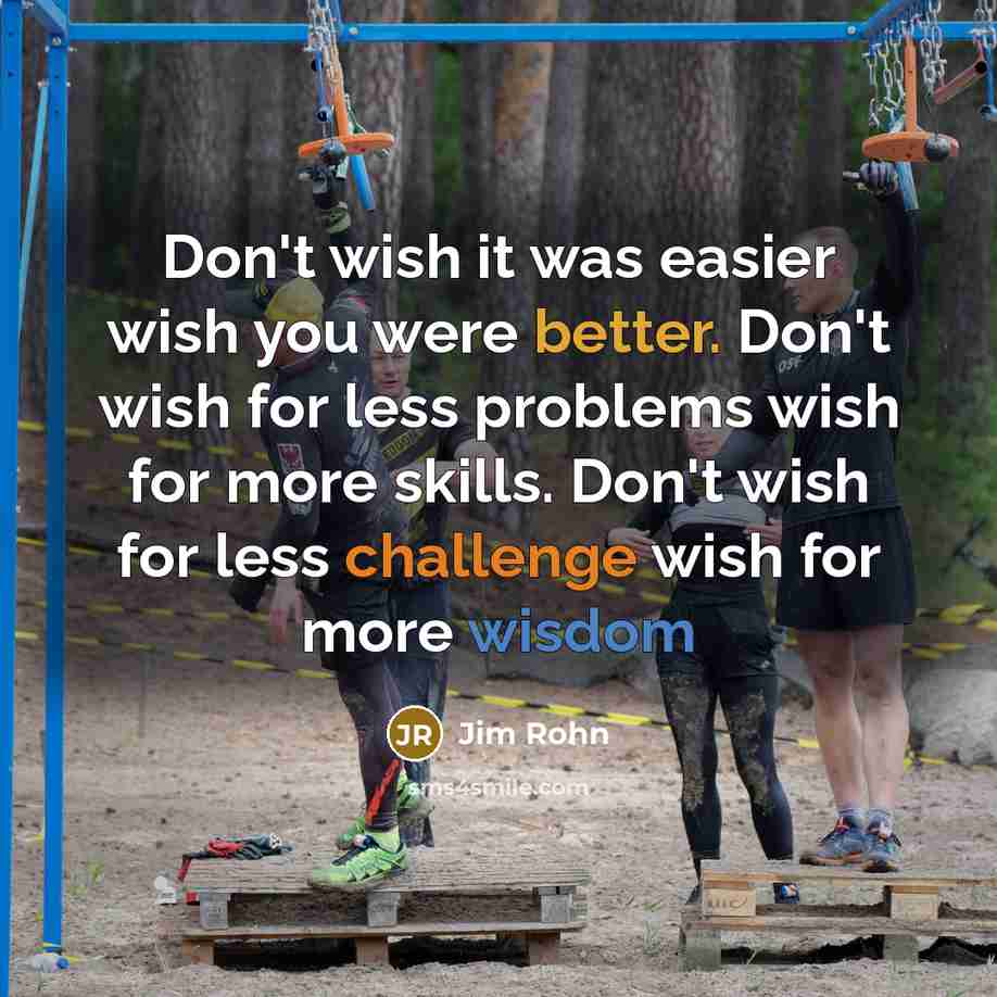 “Don't wish it was easier wish you were better. Don't wish for less problems wish for more skills. Don't wish for less challenge wish for more wisdom” quote by Jim Rohn