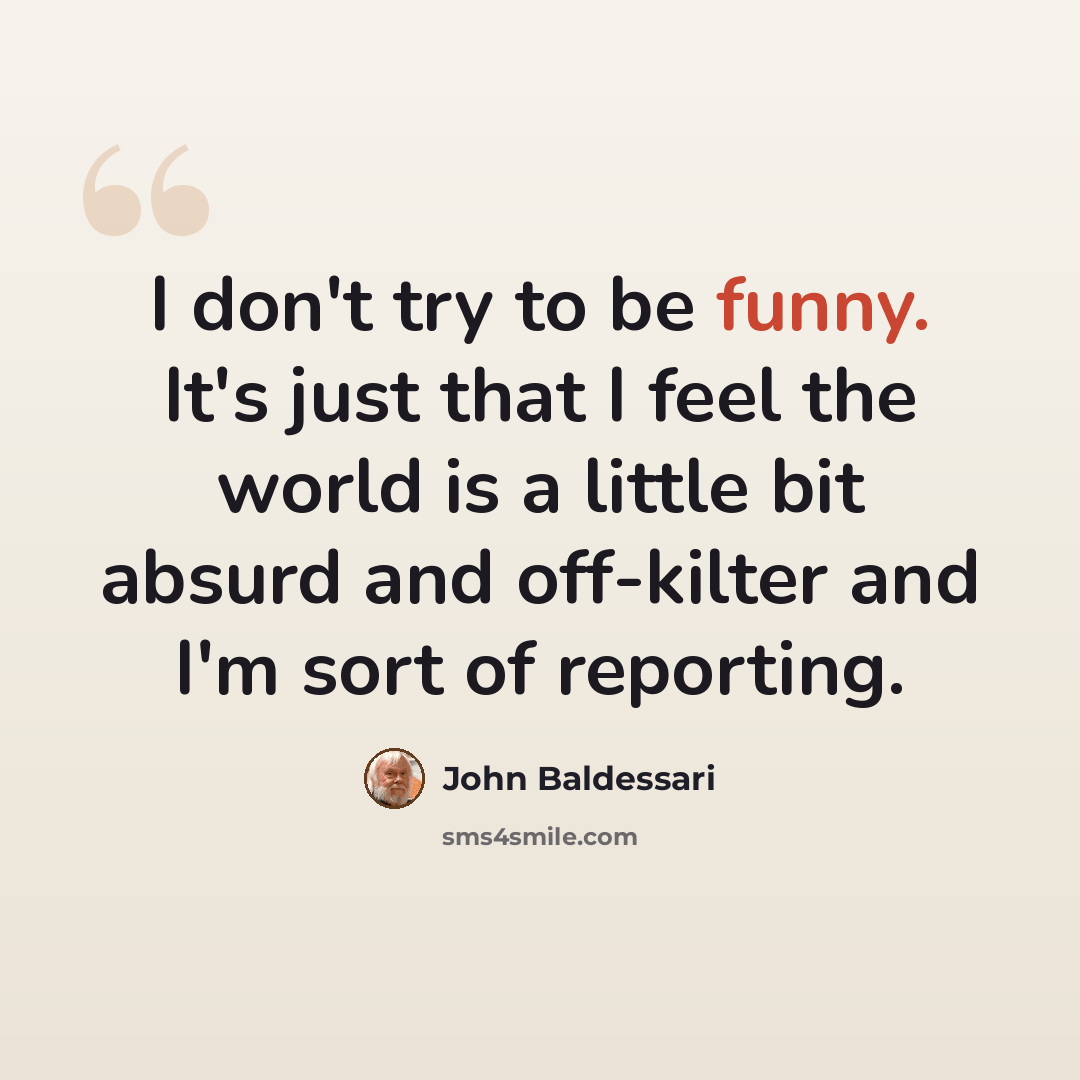 “I don't try to be funny. It's just that I feel the world is a little bit absurd and off-kilter and I'm sort of reporting.” quote by John Baldessari