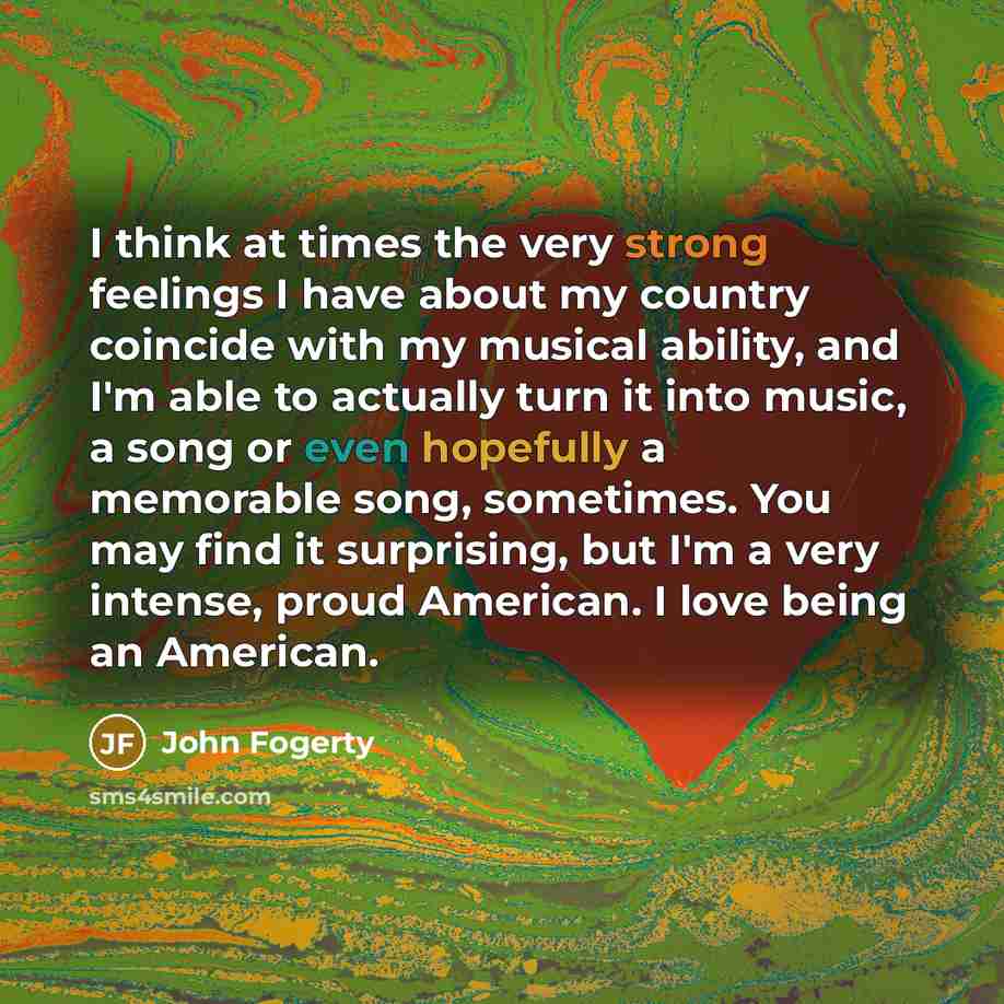 “I think at times the very strong feelings I have about my country coincide with my musical ability, and I'm able to actually turn it into music, a song or even hopefully a memorable song, sometimes. You may find it surprising, but I'm a very intense, proud American. I love being an American.” quote by John Fogerty