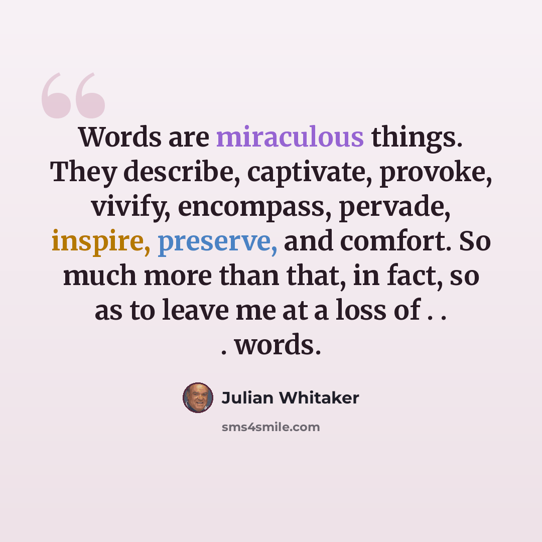 “Words are miraculous things. They describe, captivate, provoke, vivify, encompass, pervade, inspire, preserve, and comfort. So much more than that, in fact, so as to leave me at a loss of . . . words.” quote by Julian Whitaker