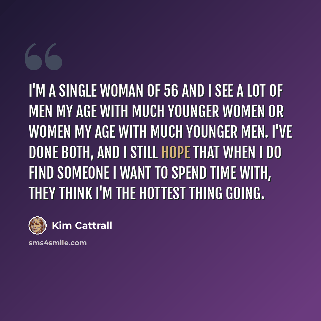 “I'm a single woman of 56 and I see a lot of men my age with much younger women or women my age with much younger men. I've done both, and I still hope that when I do find someone I want to spend time with, they think I'm the hottest thing going.” quote by Kim Cattrall