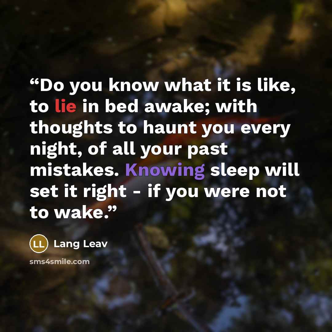 “Do you know what it is like, to lie in bed awake; with thoughts to haunt you every night, of all your past mistakes. Knowing sleep will set it right - if you were not to wake.” quote by Lang Leav