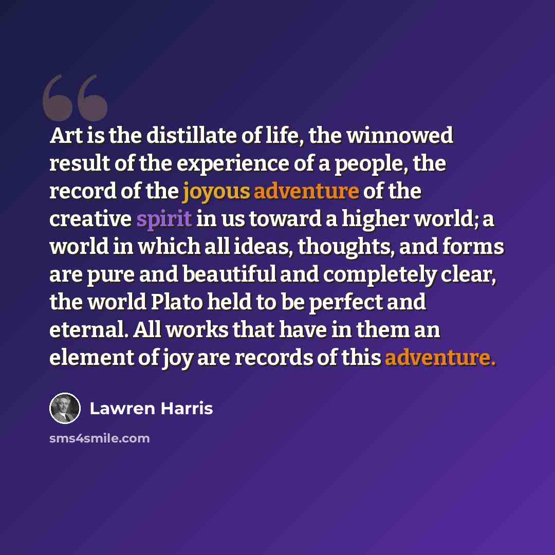“Art is the distillate of life, the winnowed result of the experience of a people, the record of the joyous adventure of the creative spirit in us toward a higher world; a world in which all ideas, thoughts, and forms are pure and beautiful and completely clear, the world Plato held to be perfect…” quote by Lawren Harris