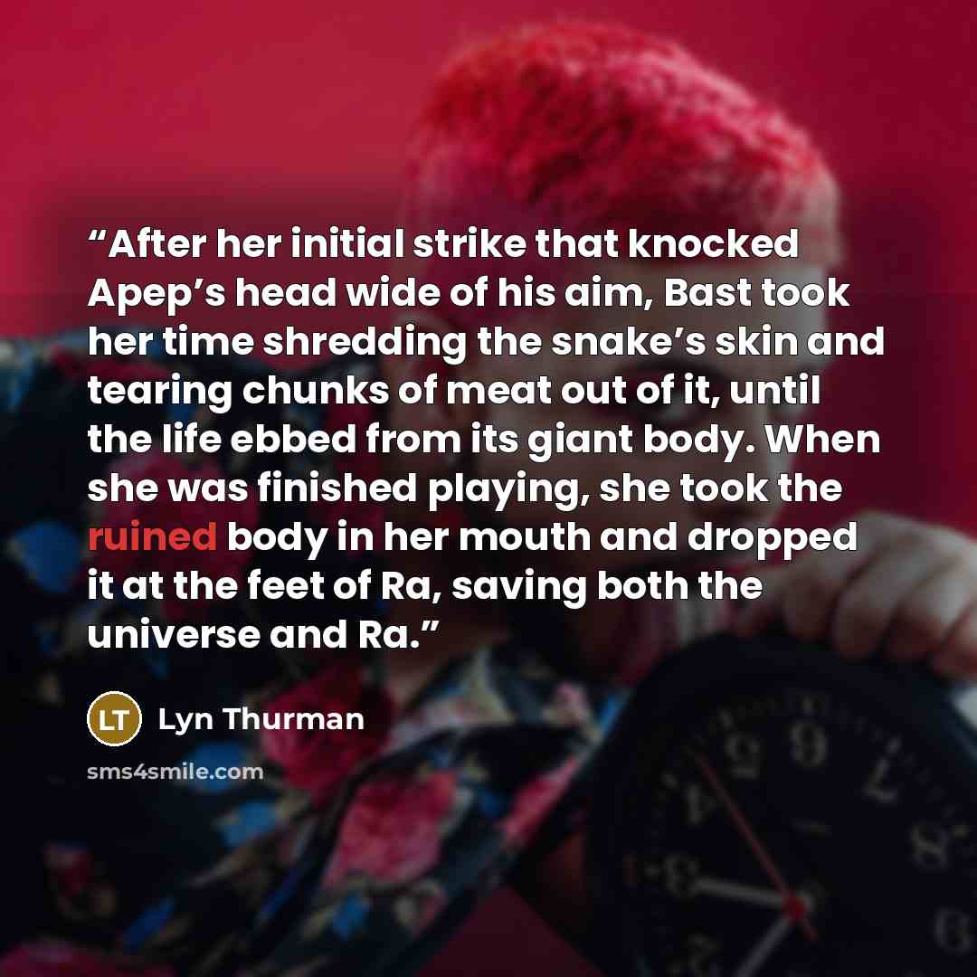 “After her initial strike that knocked Apep’s head wide of his aim, Bast took her time shredding the snake’s skin and tearing chunks of meat out of it, until the life ebbed from its giant body. When she was finished playing, she took the ruined body in her mouth and dropped it at the feet of Ra…” quote by Lyn Thurman