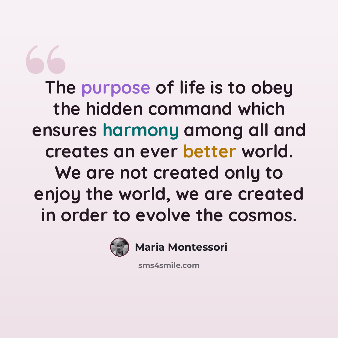 “The purpose of life is to obey the hidden command which ensures harmony among all and creates an ever better world. We are not created only to enjoy the world, we are created in order to evolve the cosmos.” quote by Maria Montessori
