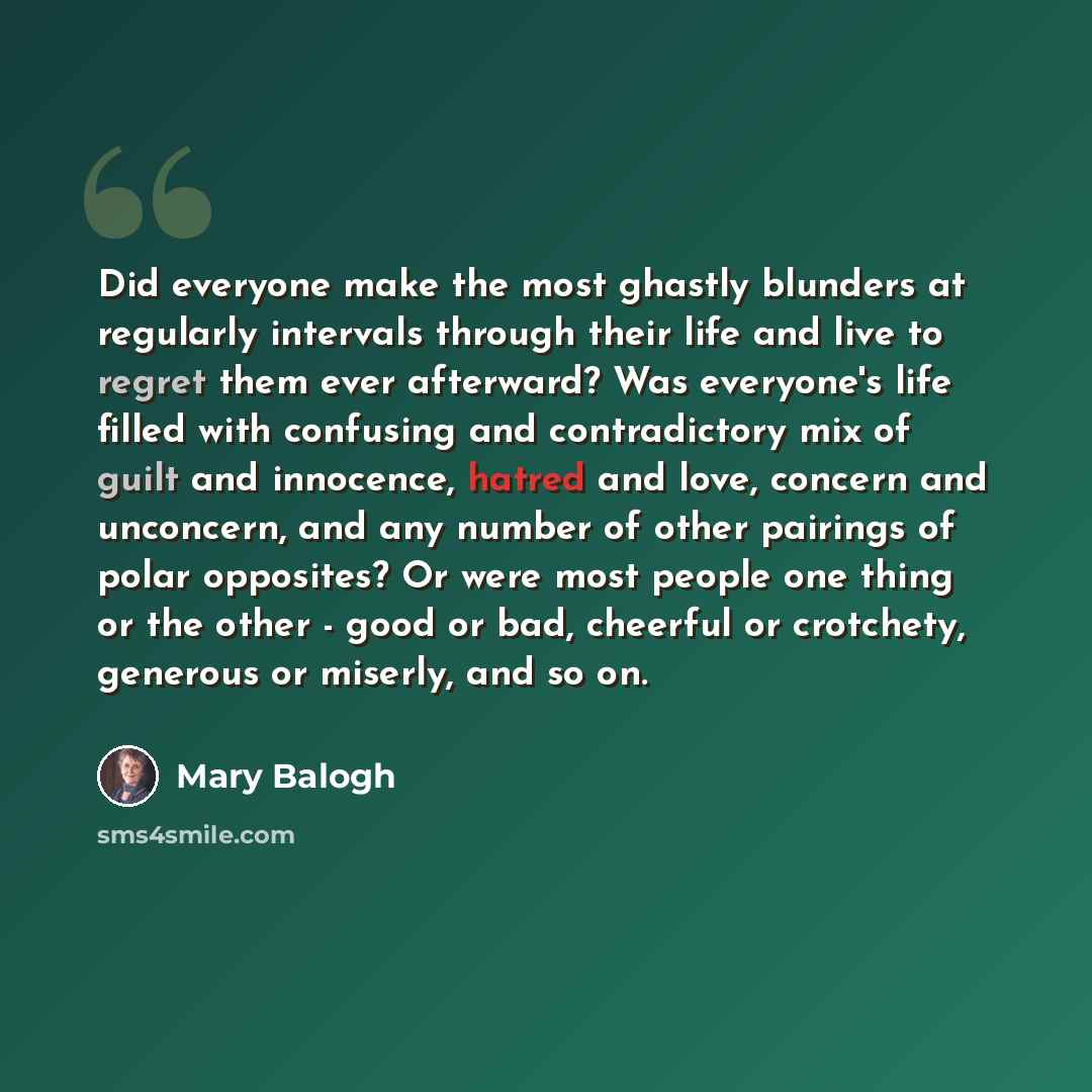 “Did everyone make the most ghastly blunders at regularly intervals through their life and live to regret them ever afterward? Was everyone's life filled with confusing and contradictory mix of guilt and innocence, hatred and love, concern and unconcern, and any number of other pairings of polar…” quote by Mary Balogh