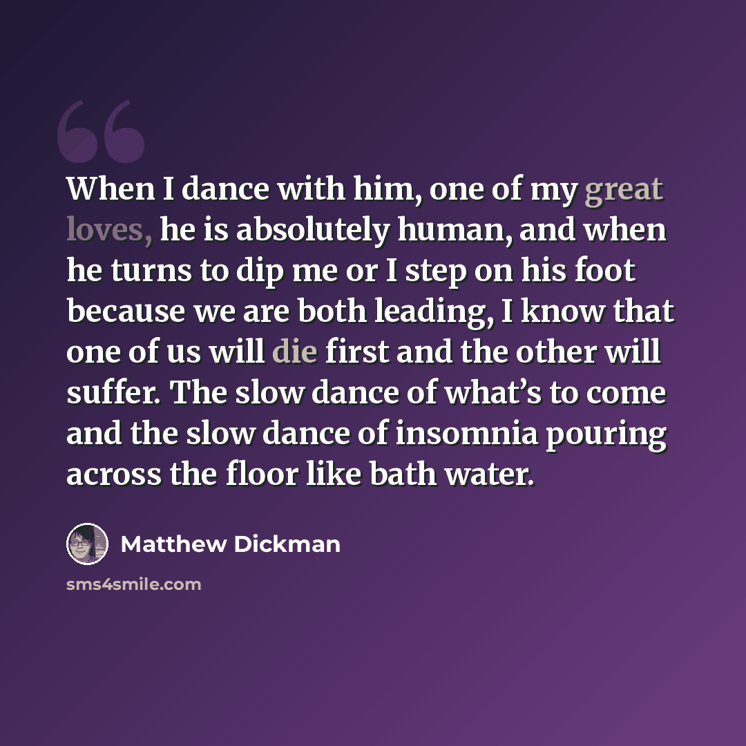 “When I dance with him, one of my great loves, he is absolutely human, and when he turns to dip me or I step on his foot because we are both leading, I know that one of us will die first and the other will suffer. The slow dance of what’s to come and the slow dance of insomnia pouring across the…” quote by Matthew Dickman