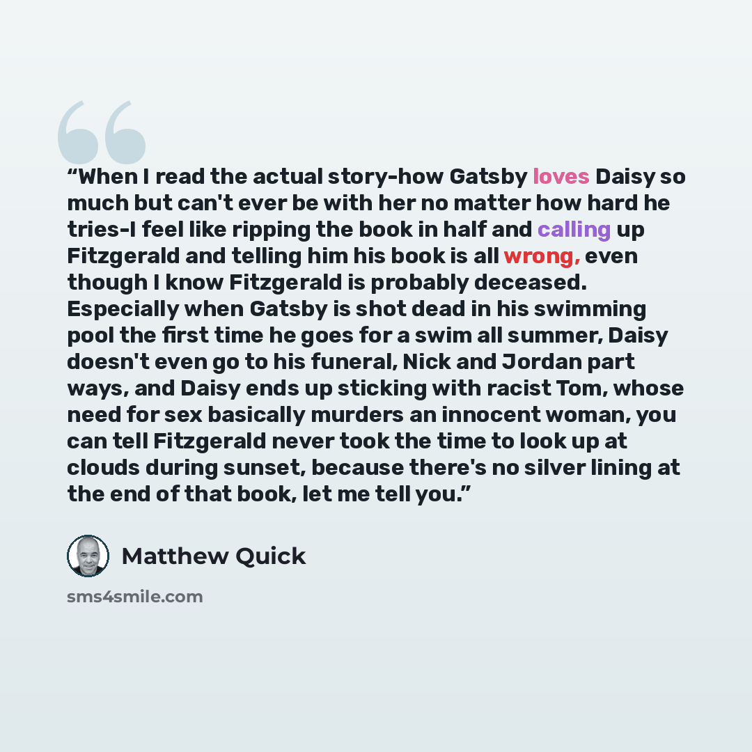 “When I read the actual story-how Gatsby loves Daisy so much but can't ever be with her no matter how hard he tries-I feel like ripping the book in half and calling up Fitzgerald and telling him his book is all wrong, even though I know Fitzgerald is probably deceased. Especially when Gatsby is…” quote by Matthew Quick