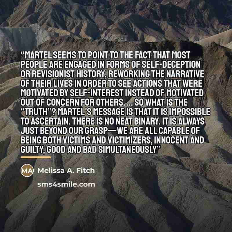 “Martel seems to point to the fact that most people are engaged in forms of self-deception or revisionist history, reworking the narrative of their lives in order to see actions that were motivated by self-interest instead of motivated out of concern for others. ... So what is the “truth”? Martel's…” quote by Melissa A. Fitch