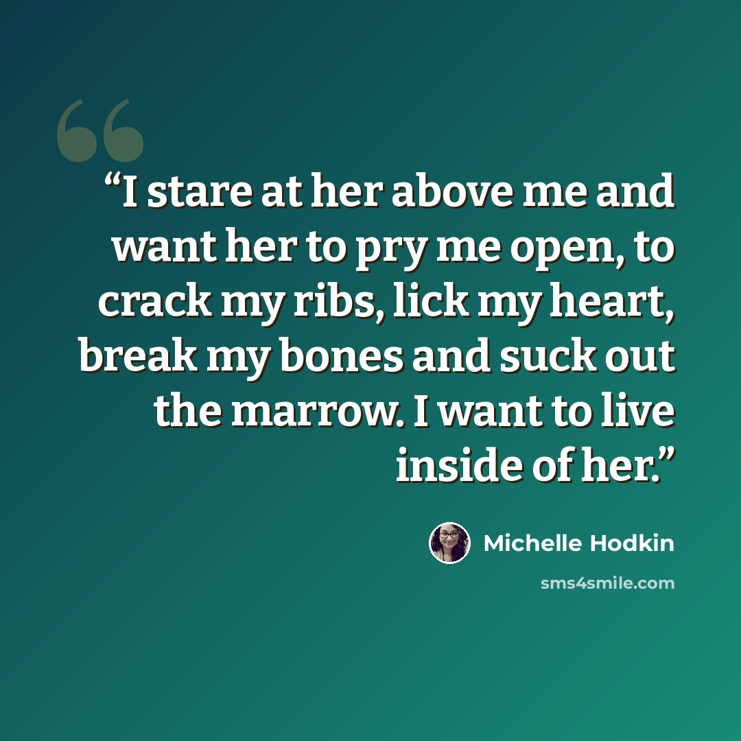 “I stare at her above me and want her to pry me open, to crack my ribs, lick my heart, break my bones and suck out the marrow. I want to live inside of her.” quote by Michelle Hodkin