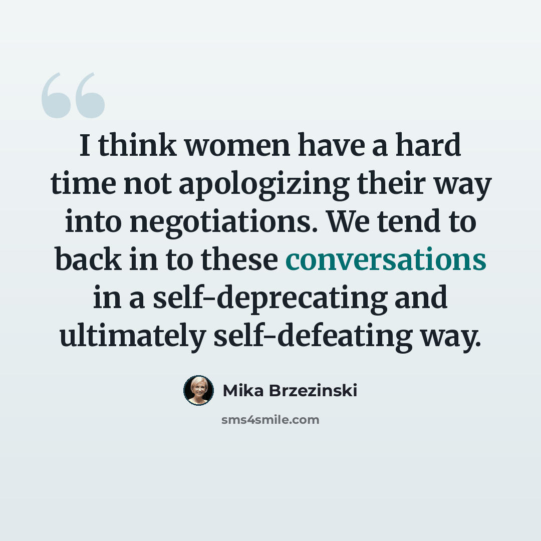 “I think women have a hard time not apologizing their way into negotiations. We tend to back in to these conversations in a self-deprecating and ultimately self-defeating way.” quote by Mika Brzezinski
