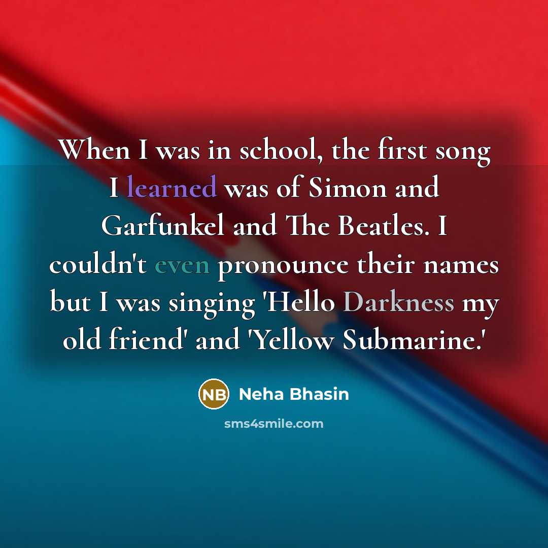 “When I was in school, the first song I learned was of Simon and Garfunkel and The Beatles. I couldn't even pronounce their names but I was singing 'Hello Darkness my old friend' and 'Yellow Submarine.'” quote by Neha Bhasin