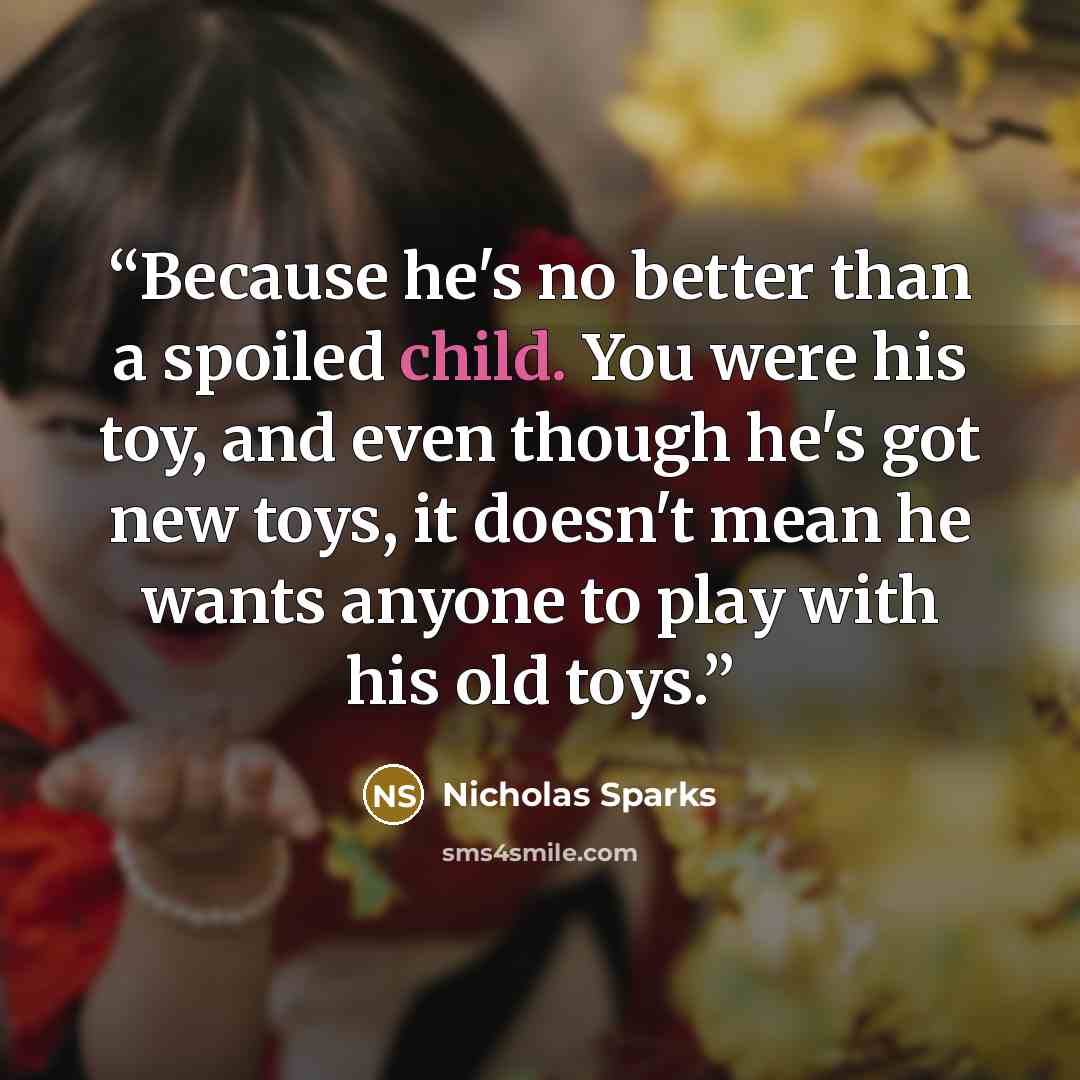 “Because he's no better than a spoiled child. You were his toy, and even though he's got new toys, it doesn't mean he wants anyone to play with his old toys.” quote by Nicholas Sparks