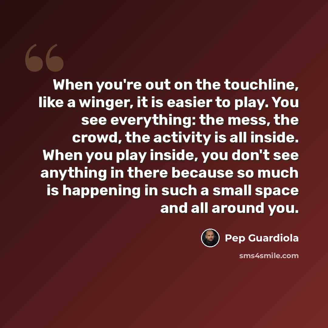 “When you're out on the touchline, like a winger, it is easier to play. You see everything: the mess, the crowd, the activity is all inside. When you play inside, you don't see anything in there because so much is happening in such a small space and all around you.” quote by Pep Guardiola