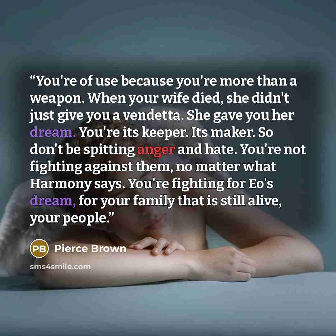 “You're of use because you're more than a weapon. When your wife died, she didn't just give you a vendetta. She gave you her dream. You're its keeper. Its maker. So don't be spitting anger and hate. You're not fighting against them, no matter what Harmony says. You're fighting for Eo's dream, for…” quote by Pierce Brown
