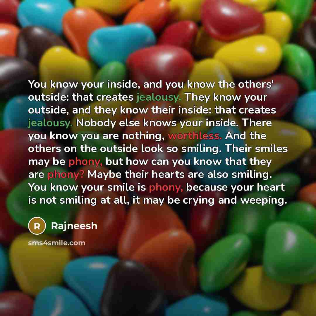 “You know your inside, and you know the others' outside: that creates jealousy. They know your outside, and they know their inside: that creates jealousy. Nobody else knows your inside. There you know you are nothing, worthless. And the others on the outside look so smiling. Their smiles may be…” quote by Rajneesh