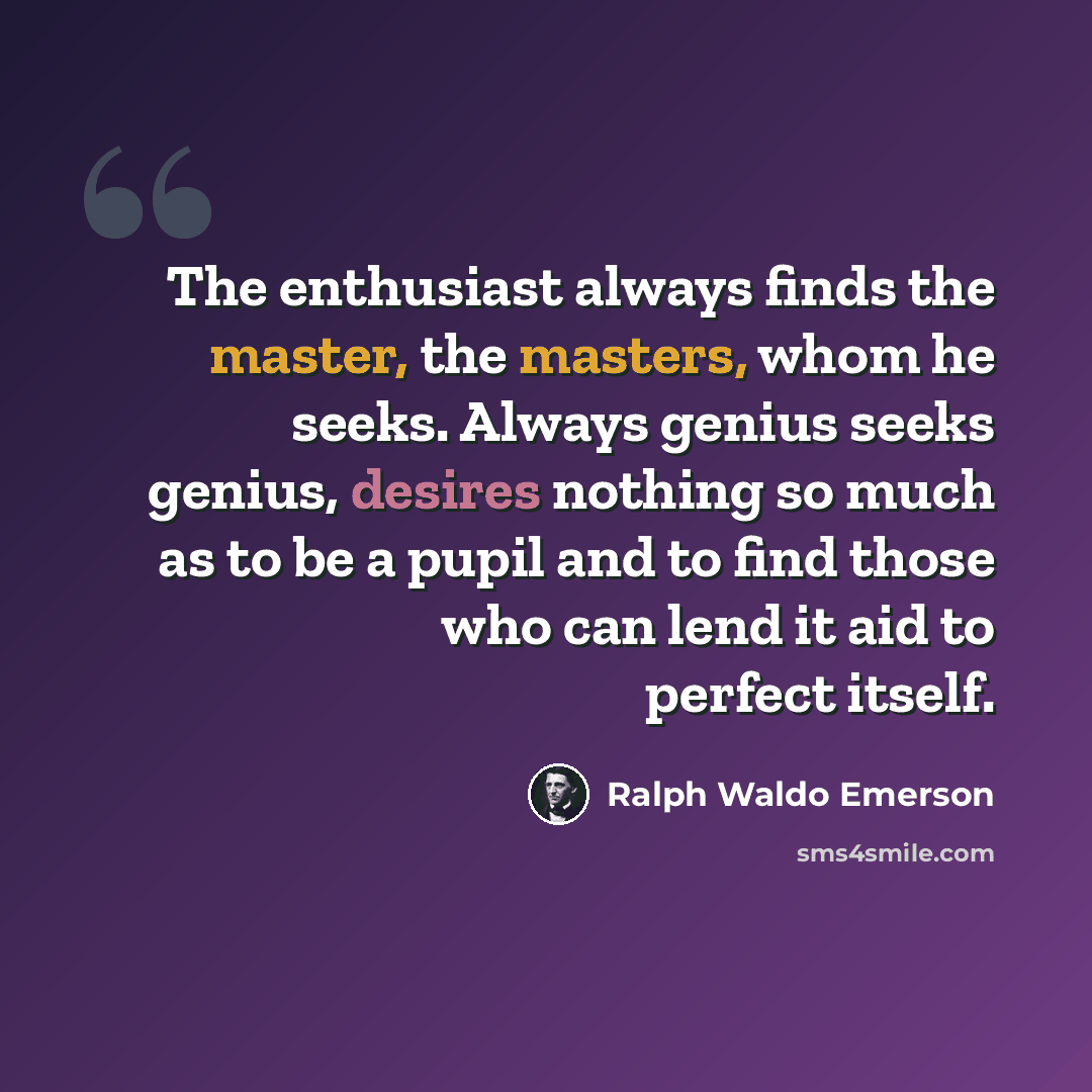“The enthusiast always finds the master, the masters, whom he seeks. Always genius seeks genius, desires nothing so much as to be a pupil and to find those who can lend it aid to perfect itself.” quote by Ralph Waldo Emerson