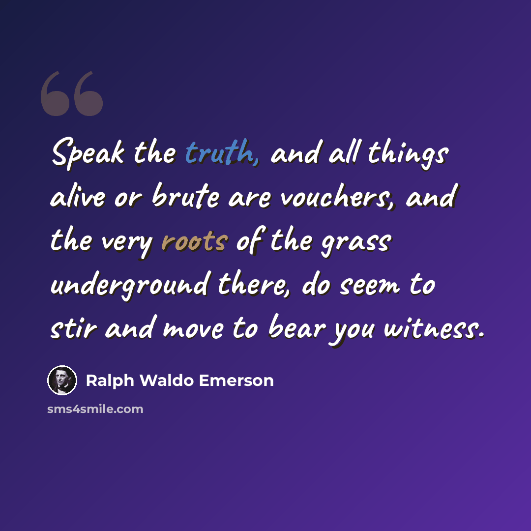 “Speak the truth, and all things alive or brute are vouchers, and the very roots of the grass underground there, do seem to stir and move to bear you witness.” quote by Ralph Waldo Emerson
