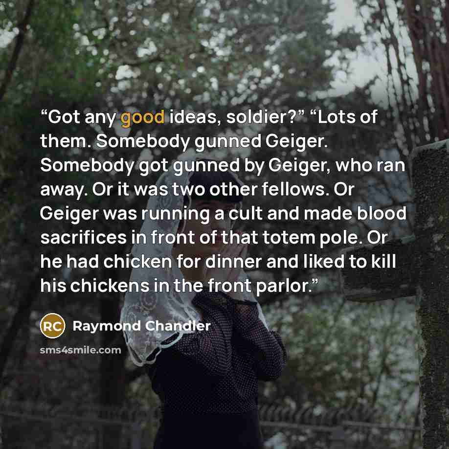 “Got any good ideas, soldier?” “Lots of them. Somebody gunned Geiger. Somebody got gunned by Geiger, who ran away. Or it was two other fellows. Or Geiger was running a cult and made blood sacrifices in front of that totem pole. Or he had chicken for dinner and liked to kill his chickens in the…” quote by Raymond Chandler