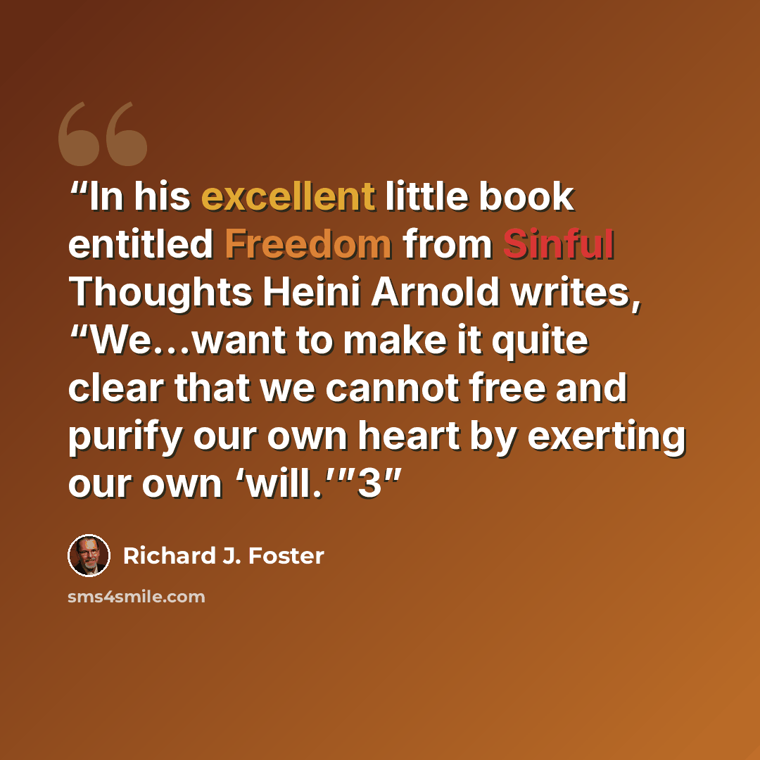 “In his excellent little book entitled Freedom from Sinful Thoughts Heini Arnold writes, “We…want to make it quite clear that we cannot free and purify our own heart by exerting our own ‘will.’”3” quote by Richard J. Foster