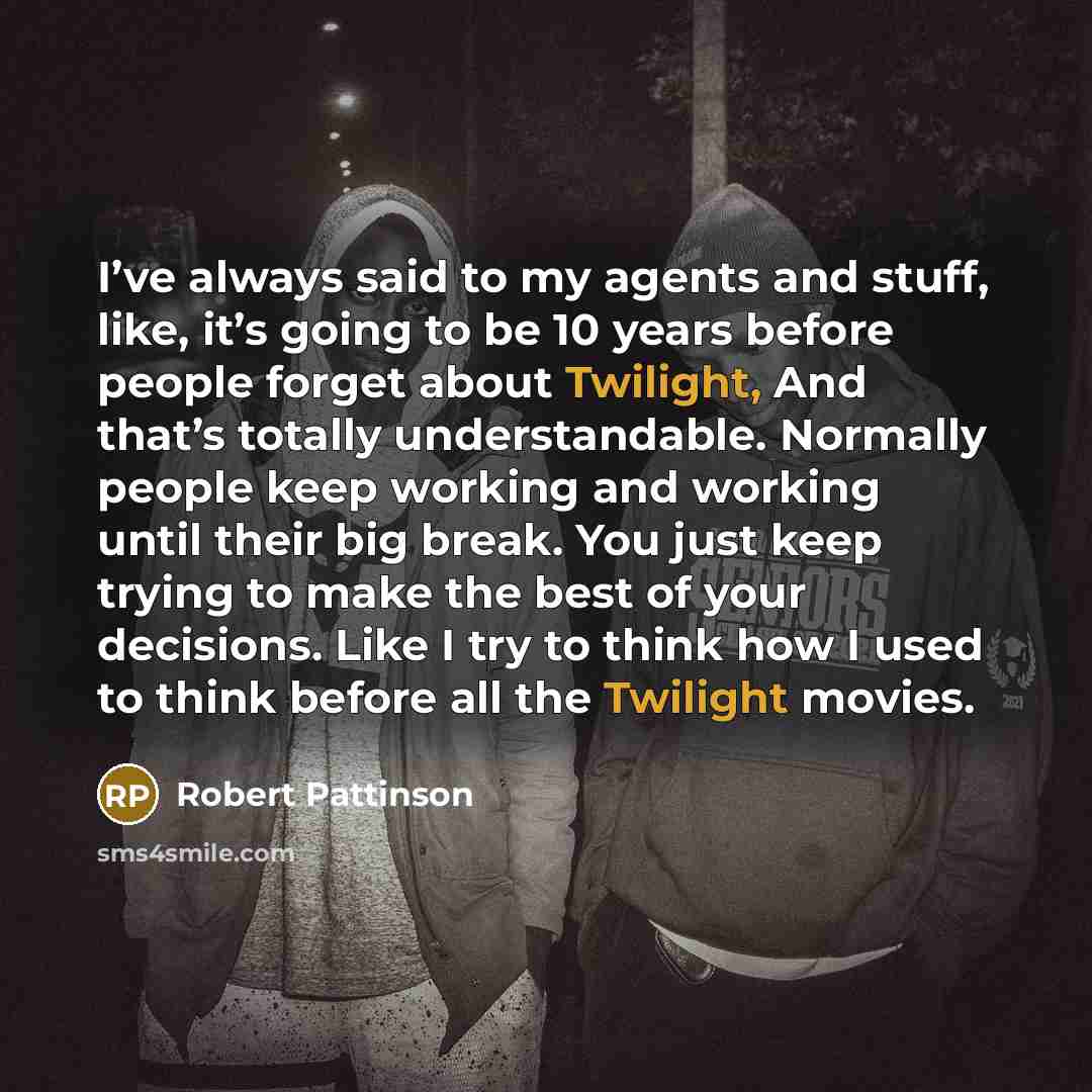 “I’ve always said to my agents and stuff, like, it’s going to be 10 years before people forget about Twilight, And that’s totally understandable. Normally people keep working and working until their big break. You just keep trying to make the best of your decisions. Like I try to think how I used…” quote by Robert Pattinson