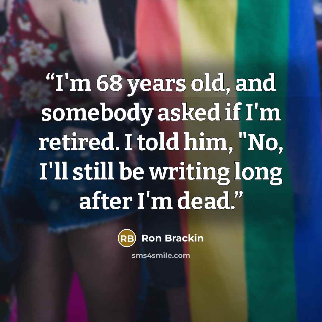 “I'm 68 years old, and somebody asked if I'm retired. I told him, "No, I'll still be writing long after I'm dead.” quote by Ron Brackin