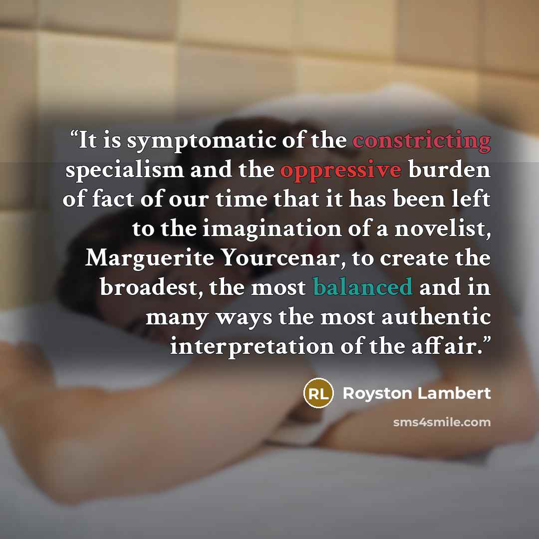 “It is symptomatic of the constricting specialism and the oppressive burden of fact of our time that it has been left to the imagination of a novelist, Marguerite Yourcenar, to create the broadest, the most balanced and in many ways the most authentic interpretation of the affair.” quote by Royston Lambert