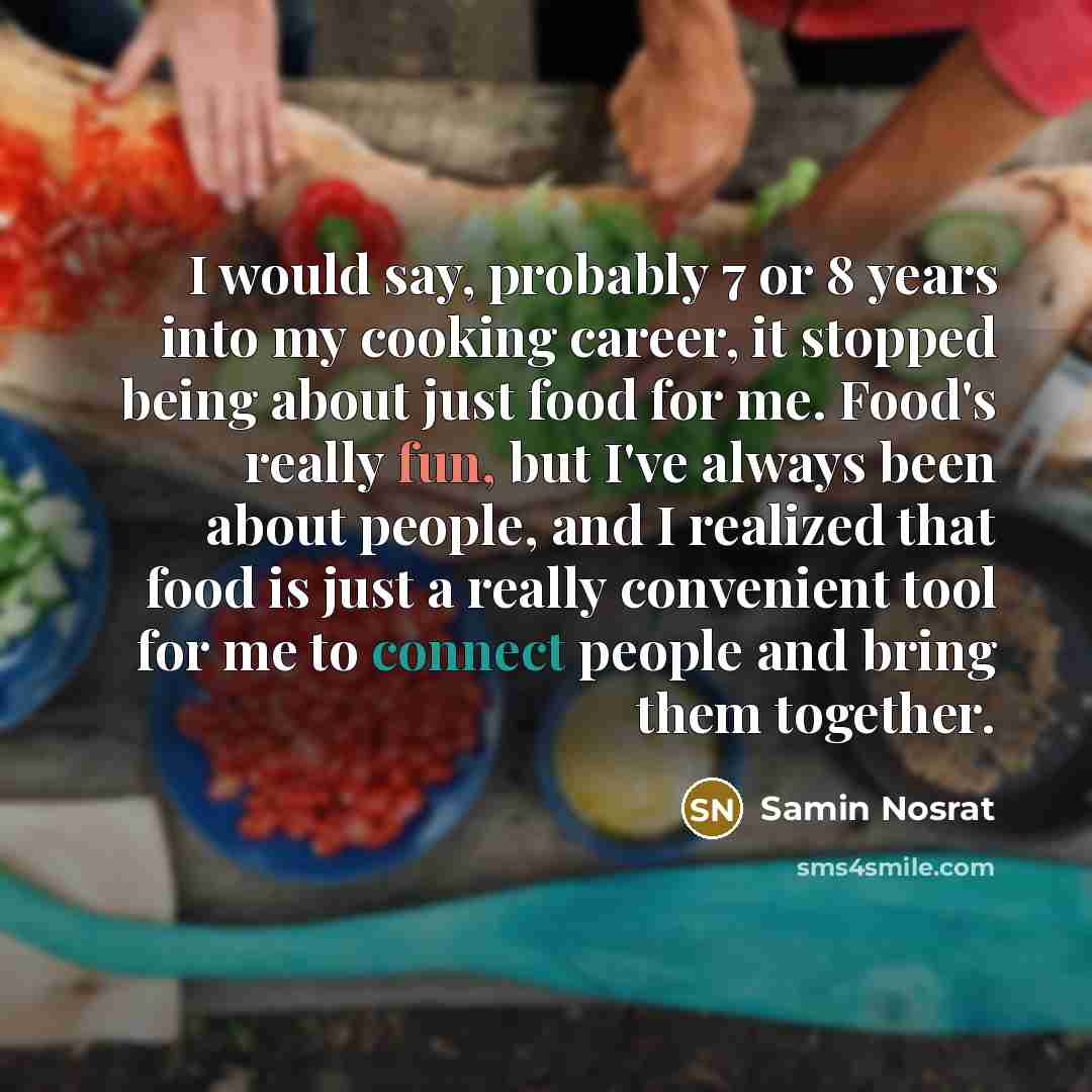 “I would say, probably 7 or 8 years into my cooking career, it stopped being about just food for me. Food's really fun, but I've always been about people, and I realized that food is just a really convenient tool for me to connect people and bring them together.” quote by Samin Nosrat