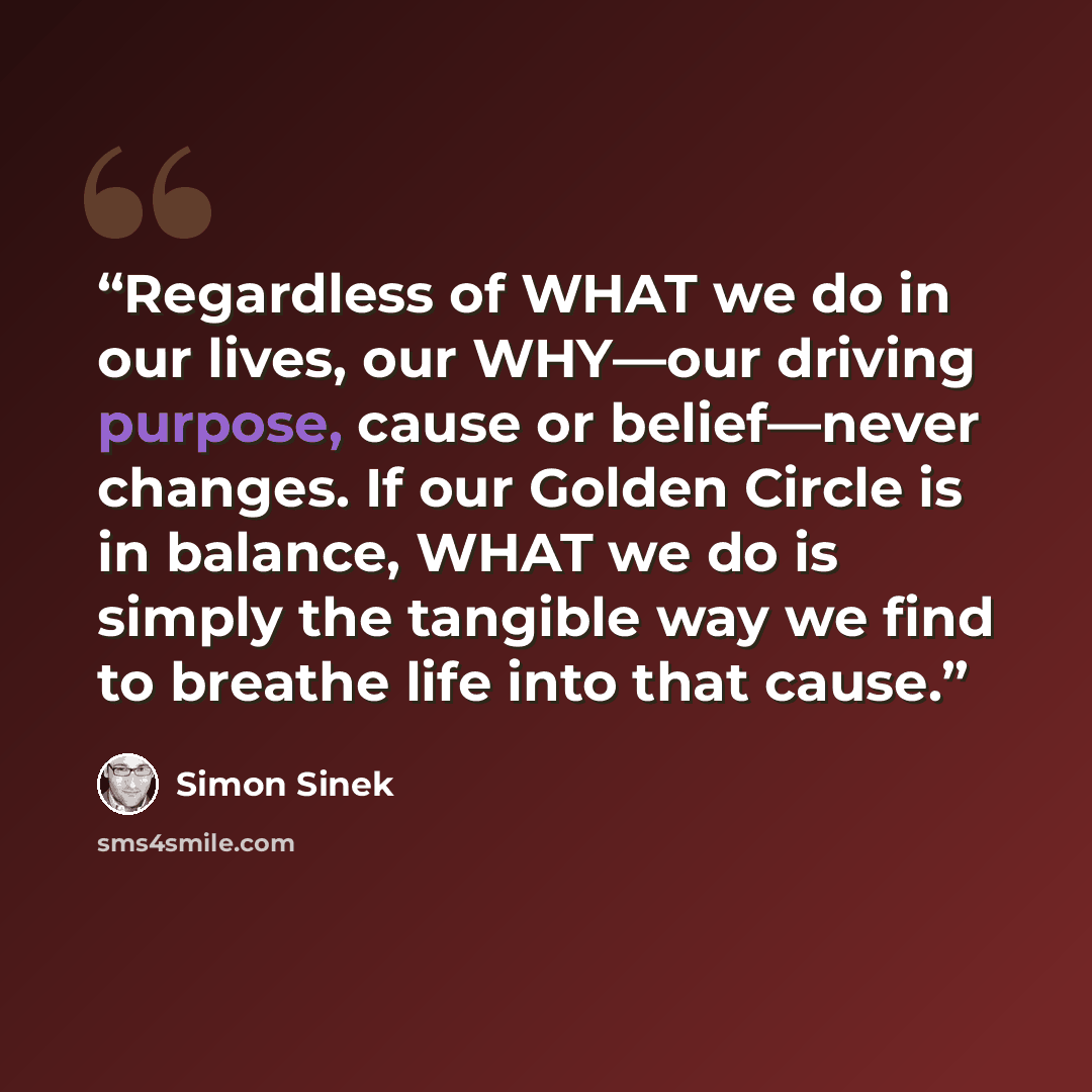 “Regardless of WHAT we do in our lives, our WHY—our driving purpose, cause or belief—never changes. If our Golden Circle is in balance, WHAT we do is simply the tangible way we find to breathe life into that cause.” quote by Simon Sinek