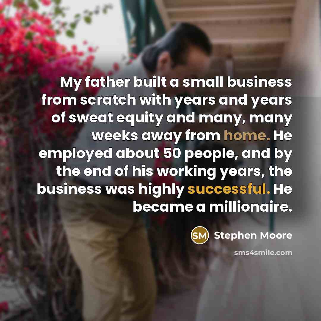 “My father built a small business from scratch with years and years of sweat equity and many, many weeks away from home. He employed about 50 people, and by the end of his working years, the business was highly successful. He became a millionaire.” quote by Stephen Moore