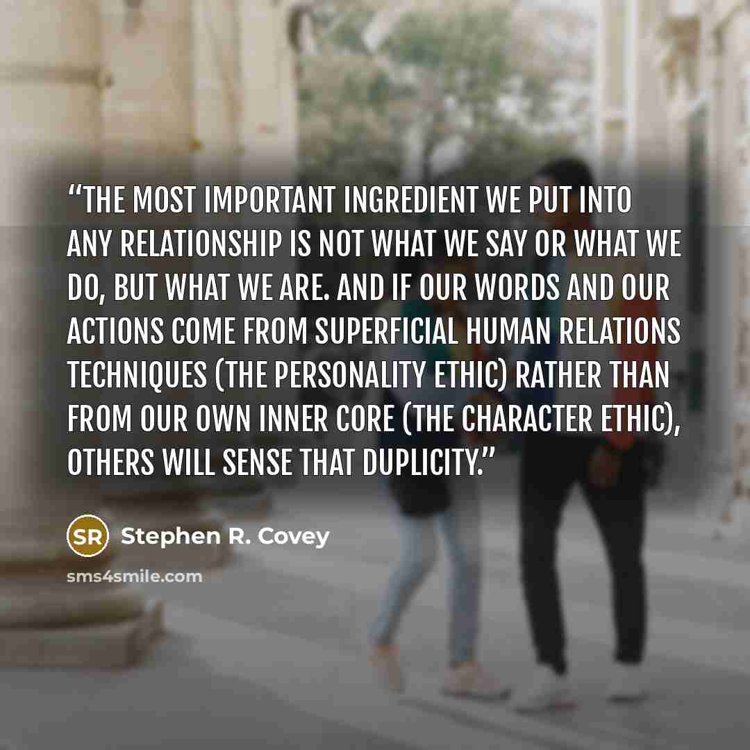 “The most important ingredient we put into any relationship is not what we say or what we do, but what we are. And if our words and our actions come from superficial human relations techniques (the Personality Ethic) rather than from our own inner core (the Character Ethic), others will sense that…” quote by Stephen R. Covey