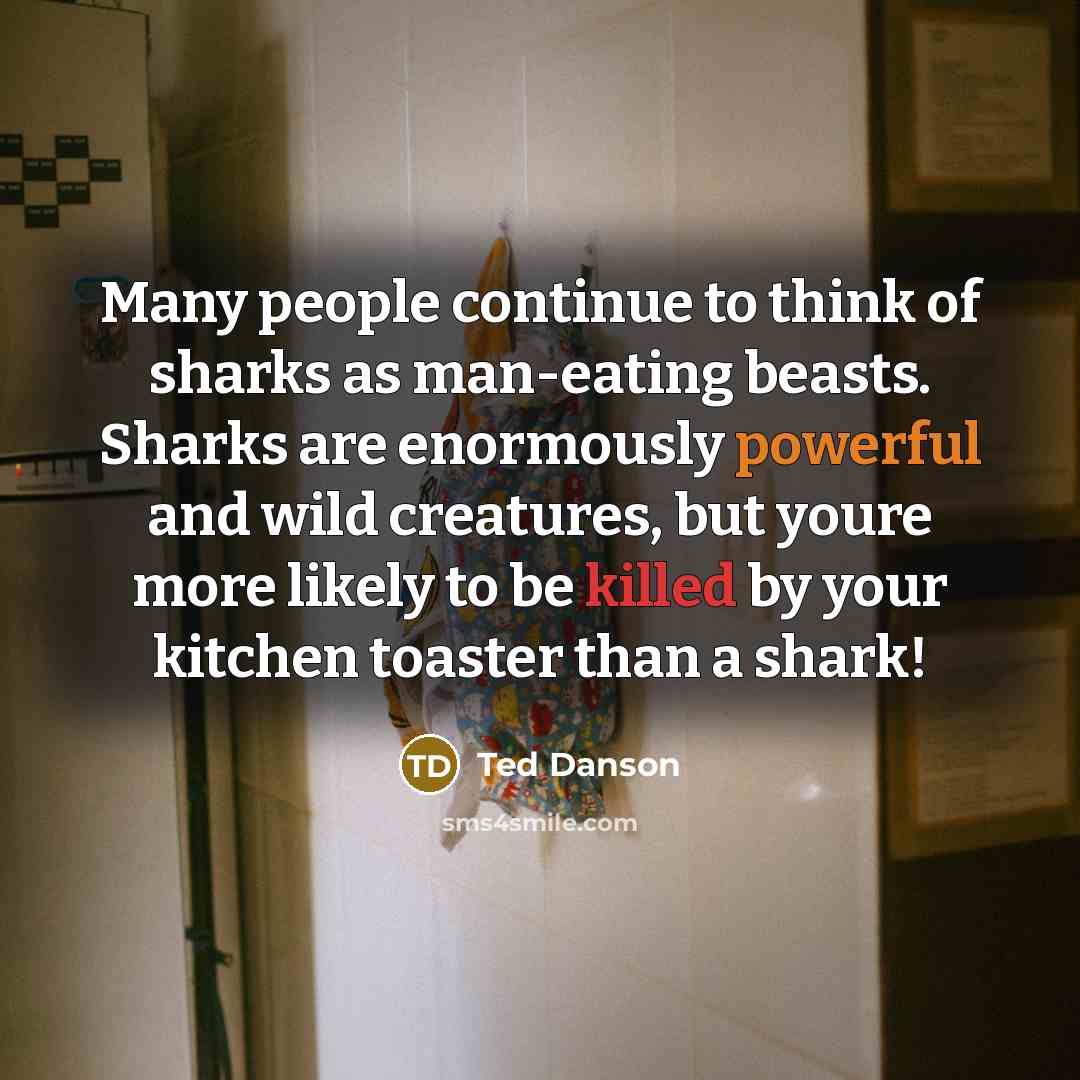 “Many people continue to think of sharks as man-eating beasts. Sharks are enormously powerful and wild creatures, but youre more likely to be killed by your kitchen toaster than a shark!” quote by Ted Danson