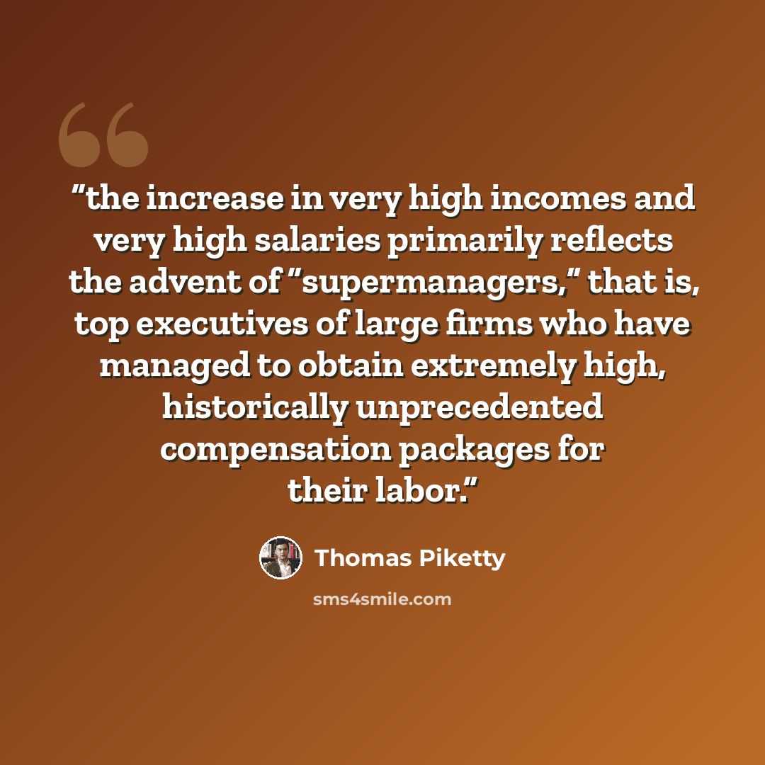 “the increase in very high incomes and very high salaries primarily reflects the advent of “supermanagers,” that is, top executives of large firms who have managed to obtain extremely high, historically unprecedented compensation packages for their labor.” quote by Thomas Piketty