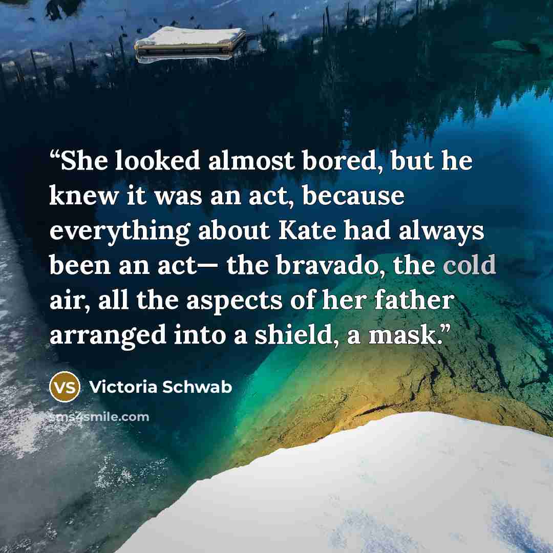 “She looked almost bored, but he knew it was an act, because everything about Kate had always been an act— the bravado, the cold air, all the aspects of her father arranged into a shield, a mask.” quote by Victoria Schwab