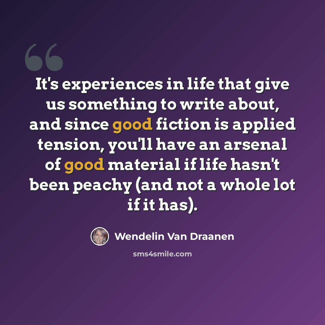 “It's experiences in life that give us something to write about, and since good fiction is applied tension, you'll have an arsenal of good material if life hasn't been peachy (and not a whole lot if it has).” quote by Wendelin Van Draanen