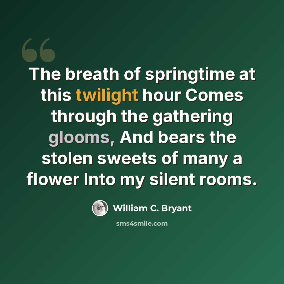 “The breath of springtime at this twilight hour Comes through the gathering glooms, And bears the stolen sweets of many a flower Into my silent rooms.” quote by William C. Bryant