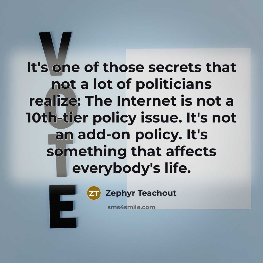 “It's one of those secrets that not a lot of politicians realize: The Internet is not a 10th-tier policy issue. It's not an add-on policy. It's something that affects everybody's life.” quote by Zephyr Teachout
