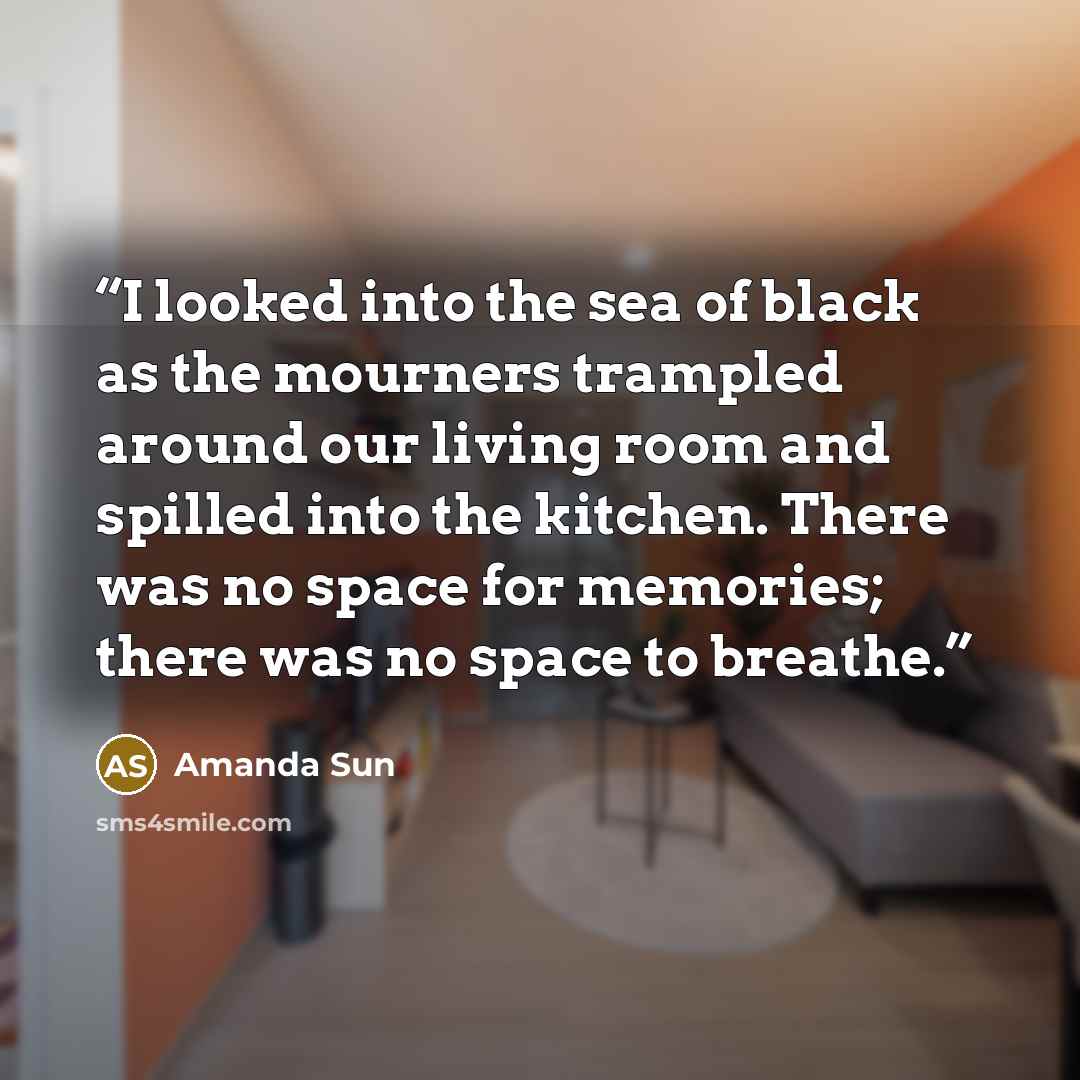 “I looked into the sea of black as the mourners trampled around our living room and spilled into the kitchen. There was no space for memories; there was no space to breathe.” quote by Amanda Sun