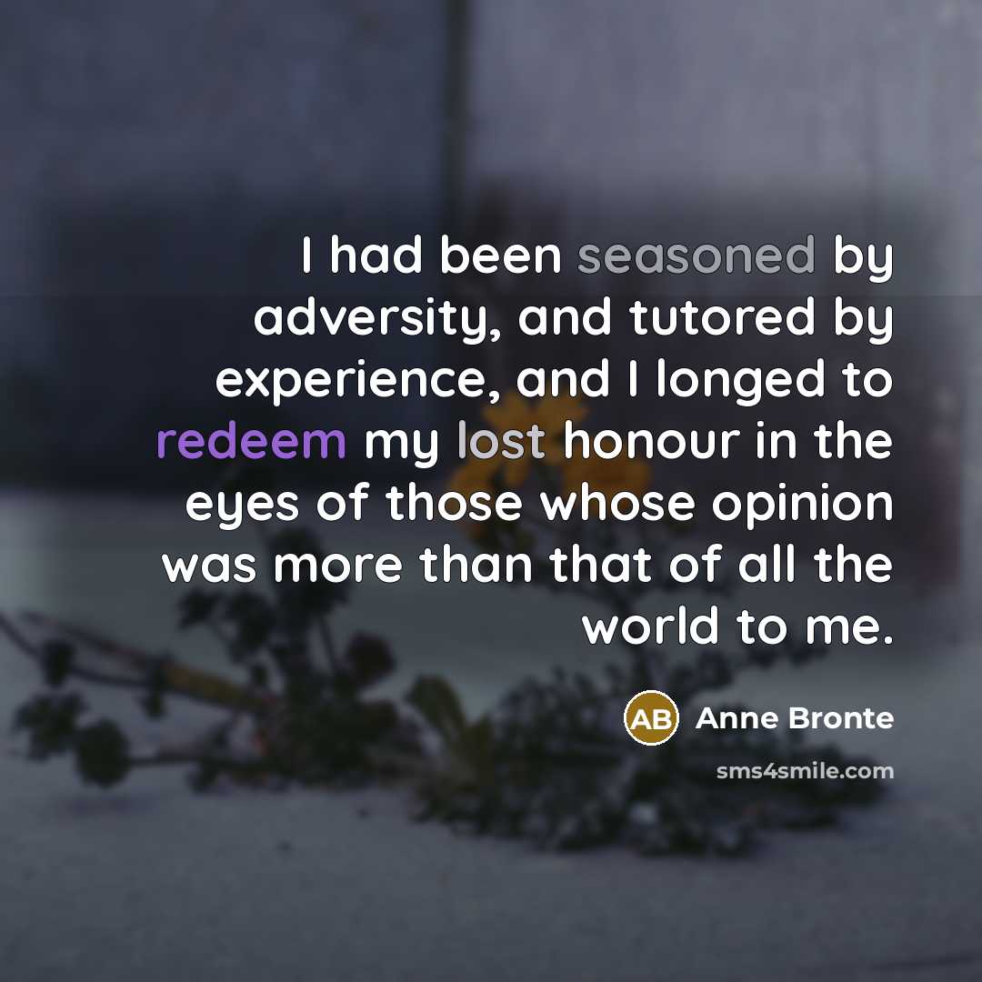 “I had been seasoned by adversity, and tutored by experience, and I longed to redeem my lost honour in the eyes of those whose opinion was more than that of all the world to me.” quote by Anne Bronte