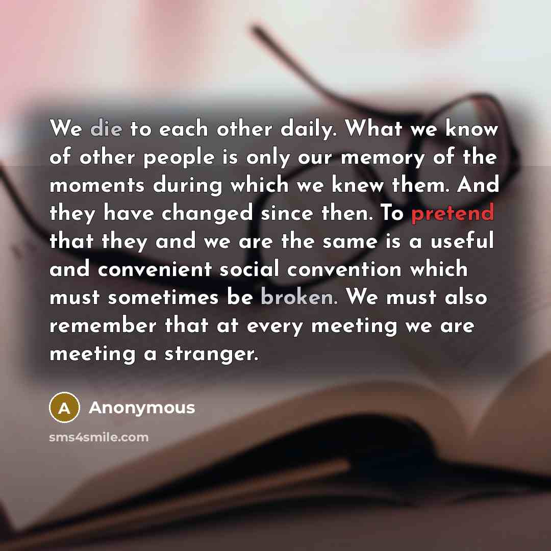 “We die to each other daily. What we know of other people is only our memory of the moments during which we knew them. And they have changed since then. To pretend that they and we are the same is a useful and convenient social convention which must sometimes be broken. We must also remember that…” quote by Anonymous