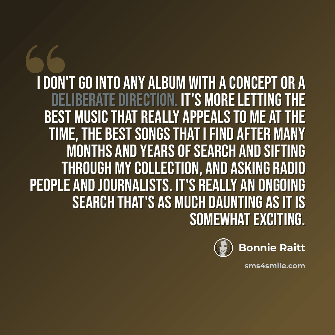 “I don't go into any album with a concept or a deliberate direction. It's more letting the best music that really appeals to me at the time, the best songs that I find after many months and years of search and sifting through my collection, and asking radio people and journalists. It's really an…” quote by Bonnie Raitt