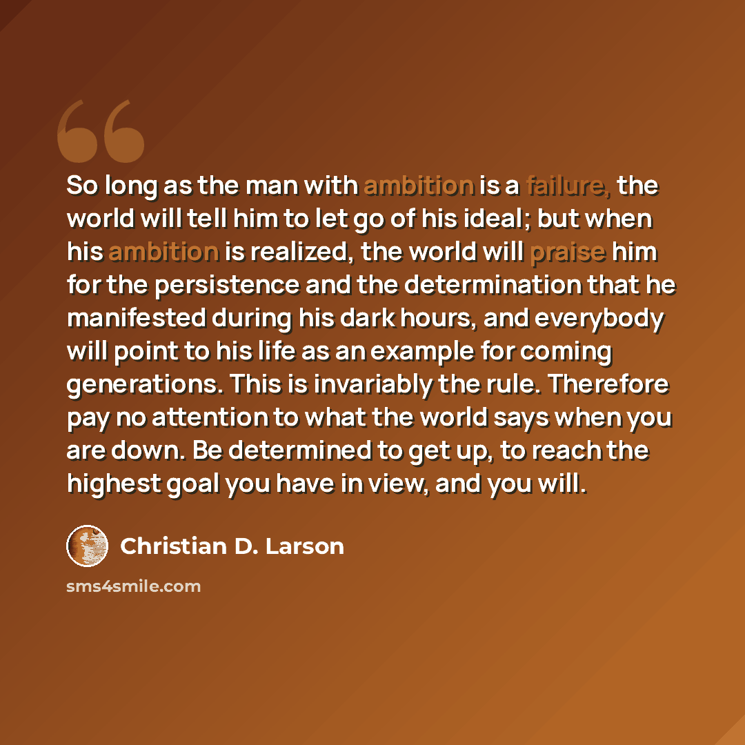 “So long as the man with ambition is a failure, the world will tell him to let go of his ideal; but when his ambition is realized, the world will praise him for the persistence and the determination that he manifested during his dark hours, and everybody will point to his life as an example for…” quote by Christian D. Larson