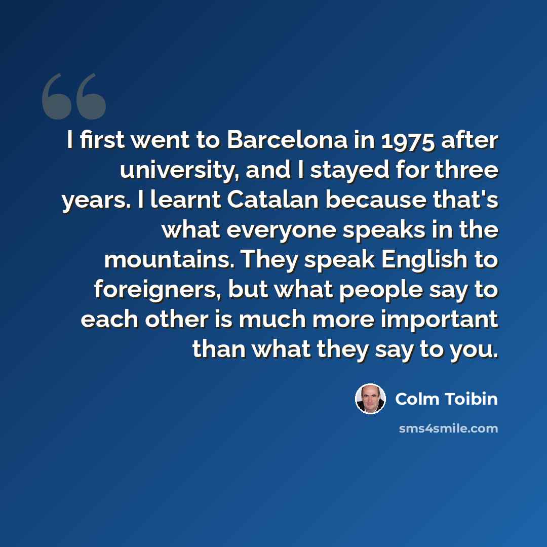 “I first went to Barcelona in 1975 after university, and I stayed for three years. I learnt Catalan because that's what everyone speaks in the mountains. They speak English to foreigners, but what people say to each other is much more important than what they say to you.” quote by Colm Toibin