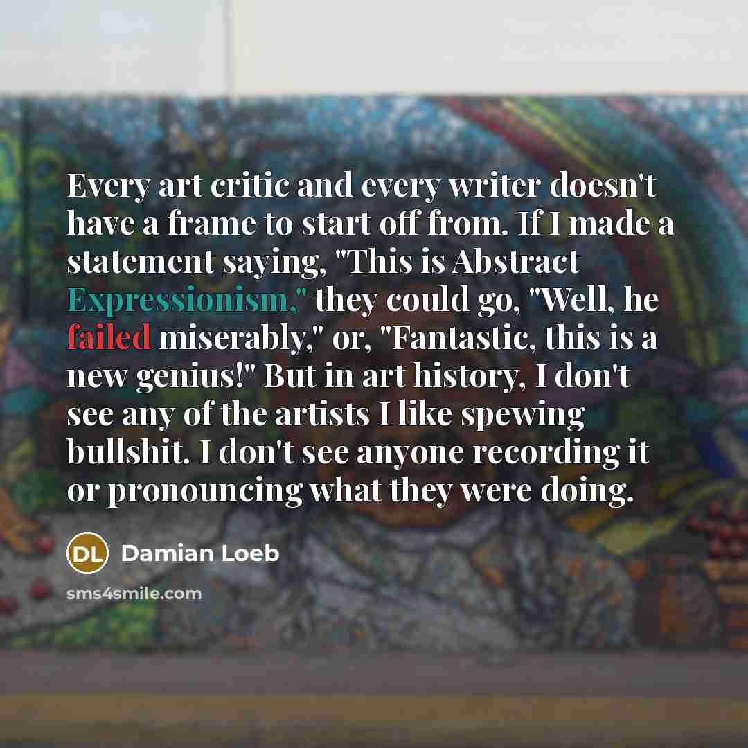 “Every art critic and every writer doesn't have a frame to start off from. If I made a statement saying, "This is Abstract Expressionism," they could go, "Well, he failed miserably," or, "Fantastic, this is a new genius!" But in art history, I don't see any of the artists I like spewing bullshit. I…” quote by Damian Loeb
