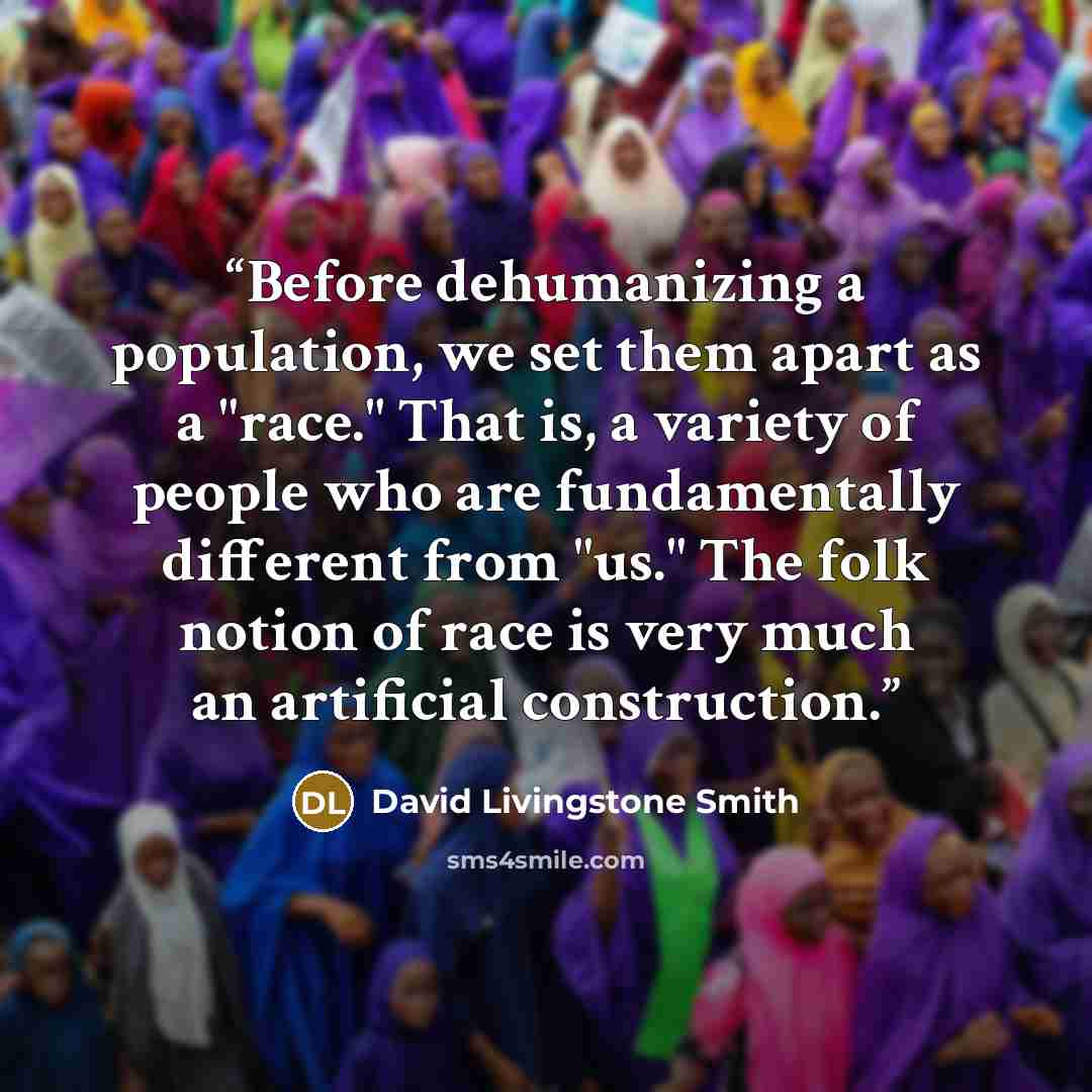 “Before dehumanizing a population, we set them apart as a "race." That is, a variety of people who are fundamentally different from "us." The folk notion of race is very much an artificial construction.” quote by David Livingstone Smith