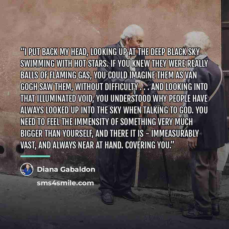 “I put back my head, looking up at the deep black sky swimming with hot stars. If you knew they were really balls of flaming gas, you could imagine them as Van Gogh saw them, without difficulty . . . and looking into that illuminated void, you understood why people have always looked up into the…” quote by Diana Gabaldon