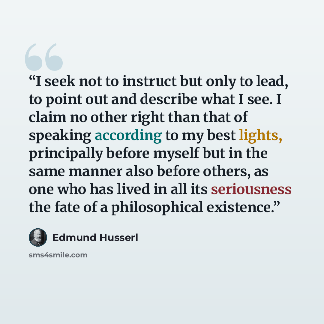 “I seek not to instruct but only to lead, to point out and describe what I see. I claim no other right than that of speaking according to my best lights, principally before myself but in the same manner also before others, as one who has lived in all its seriousness the fate of a philosophical…” quote by Edmund Husserl